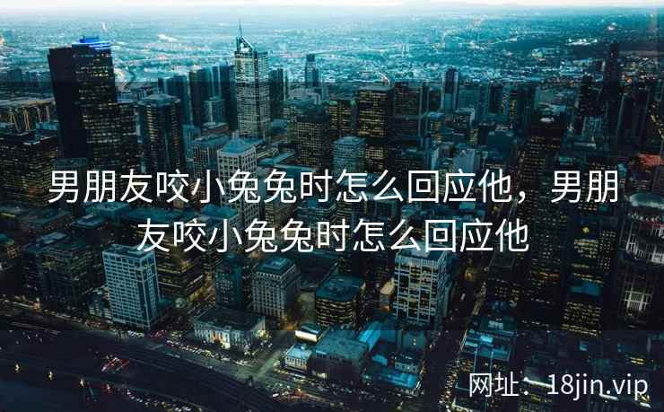 男朋友咬小兔兔时怎么回应他，男朋友咬小兔兔时怎么回应他
