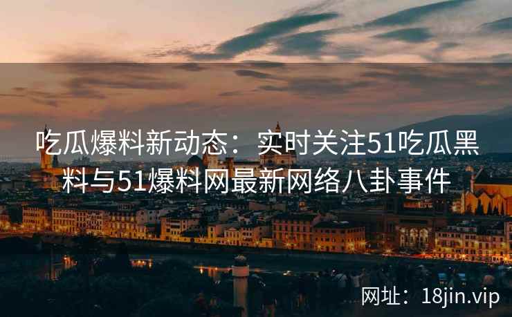 吃瓜爆料新动态：实时关注51吃瓜黑料与51爆料网最新网络八卦事件