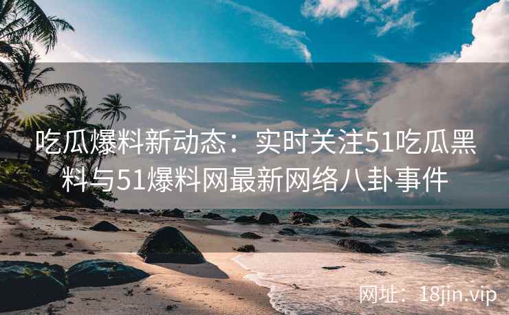 吃瓜爆料新动态：实时关注51吃瓜黑料与51爆料网最新网络八卦事件