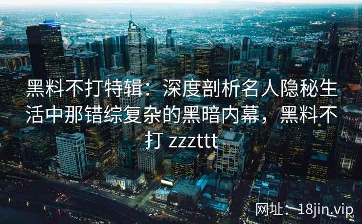 黑料不打特辑：深度剖析名人隐秘生活中那错综复杂的黑暗内幕，黑料不打 zzzttt
