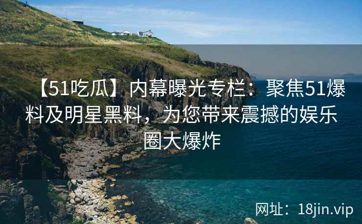 【51吃瓜】内幕曝光专栏：聚焦51爆料及明星黑料，为您带来震撼的娱乐圈大爆炸