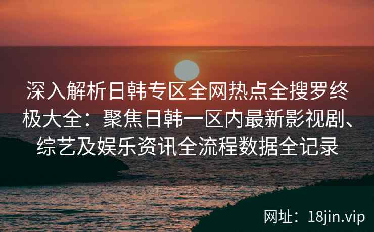 深入解析日韩专区全网热点全搜罗终极大全：聚焦日韩一区内最新影视剧、综艺及娱乐资讯全流程数据全记录
