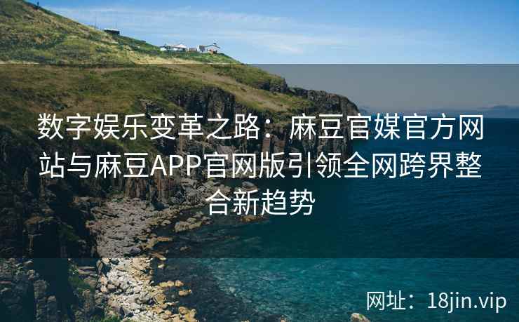 数字娱乐变革之路：麻豆官媒官方网站与麻豆APP官网版引领全网跨界整合新趋势
