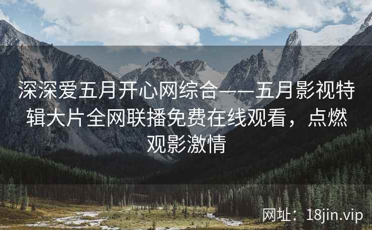 深深爱五月开心网综合——五月影视特辑大片全网联播免费在线观看，点燃观影激情