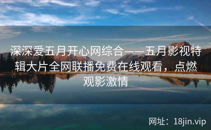 深深爱五月开心网综合——五月影视特辑大片全网联播免费在线观看，点燃观影激情
