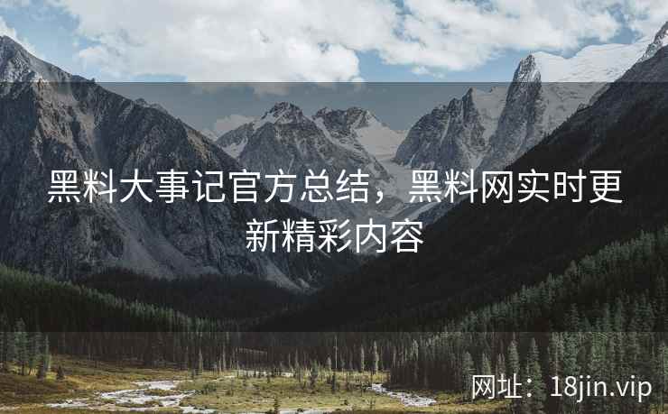 黑料大事记官方总结，黑料网实时更新精彩内容