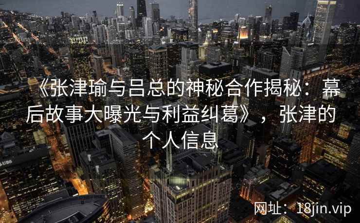 《张津瑜与吕总的神秘合作揭秘：幕后故事大曝光与利益纠葛》，张津的个人信息