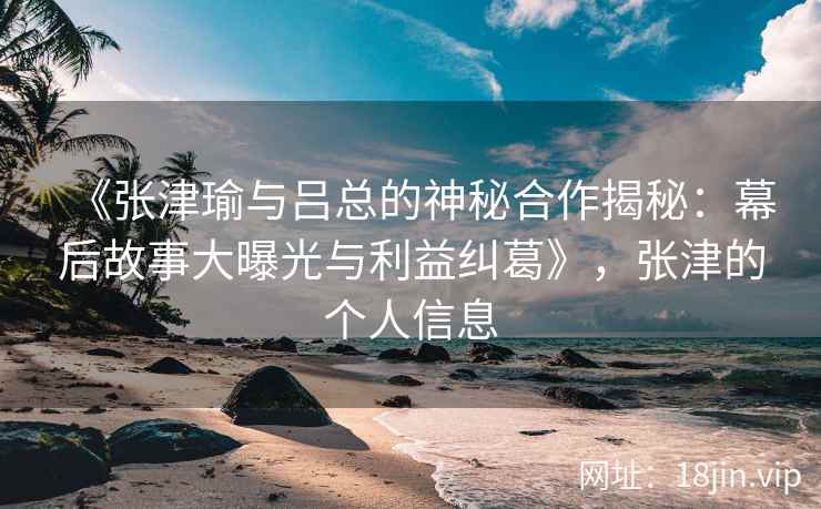 《张津瑜与吕总的神秘合作揭秘：幕后故事大曝光与利益纠葛》，张津的个人信息