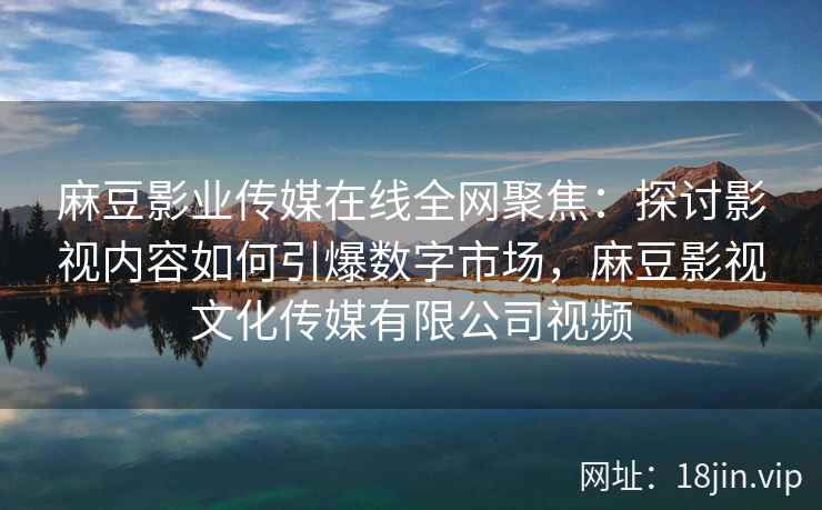 麻豆影业传媒在线全网聚焦：探讨影视内容如何引爆数字市场，麻豆影视文化传媒有限公司视频