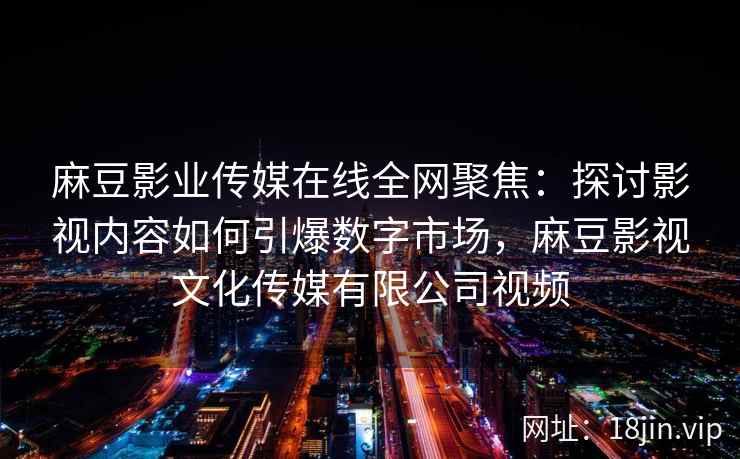 麻豆影业传媒在线全网聚焦：探讨影视内容如何引爆数字市场，麻豆影视文化传媒有限公司视频