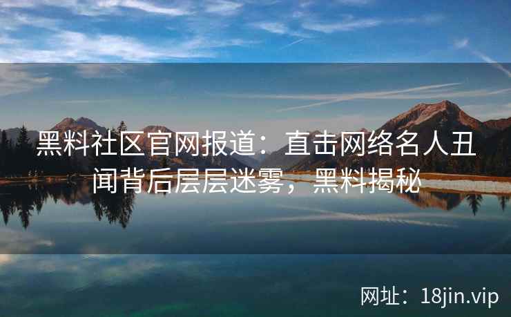 黑料社区官网报道：直击网络名人丑闻背后层层迷雾，黑料揭秘