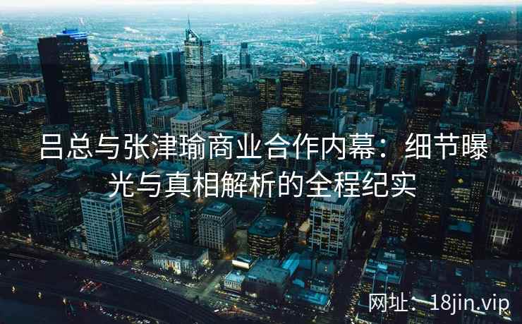 吕总与张津瑜商业合作内幕：细节曝光与真相解析的全程纪实