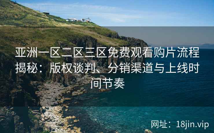 亚洲一区二区三区免费观看购片流程揭秘：版权谈判、分销渠道与上线时间节奏