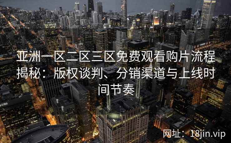 亚洲一区二区三区免费观看购片流程揭秘：版权谈判、分销渠道与上线时间节奏