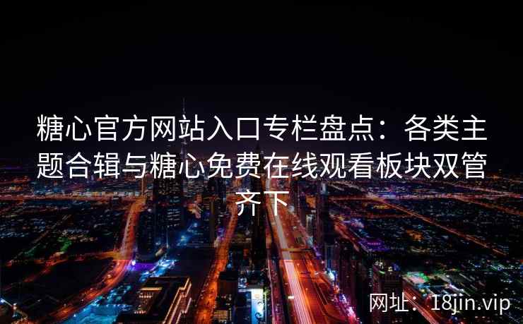 糖心官方网站入口专栏盘点：各类主题合辑与糖心免费在线观看板块双管齐下