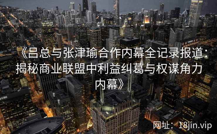 《吕总与张津瑜合作内幕全记录报道：揭秘商业联盟中利益纠葛与权谋角力内幕》