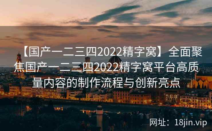 【国产一二三四2022精字窝】全面聚焦国产一二三四2022精字窝平台高质量内容的制作流程与创新亮点
