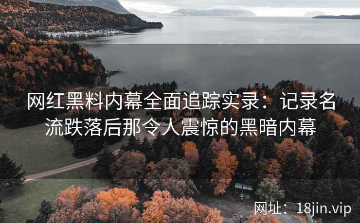 网红黑料内幕全面追踪实录：记录名流跌落后那令人震惊的黑暗内幕