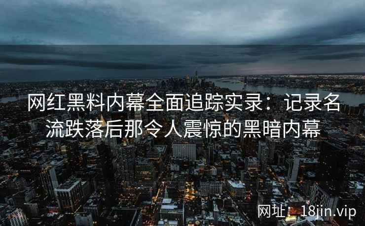 网红黑料内幕全面追踪实录：记录名流跌落后那令人震惊的黑暗内幕