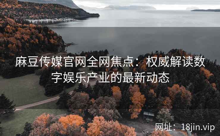 麻豆传媒官网全网焦点：权威解读数字娱乐产业的最新动态