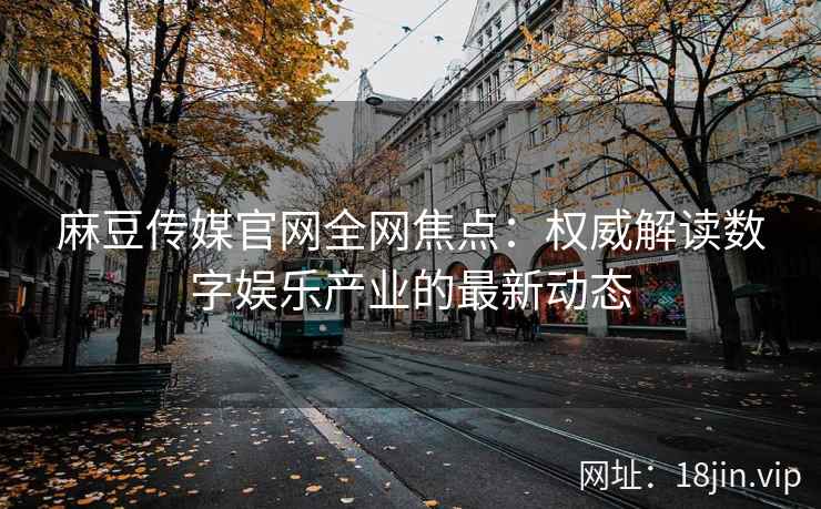 麻豆传媒官网全网焦点：权威解读数字娱乐产业的最新动态