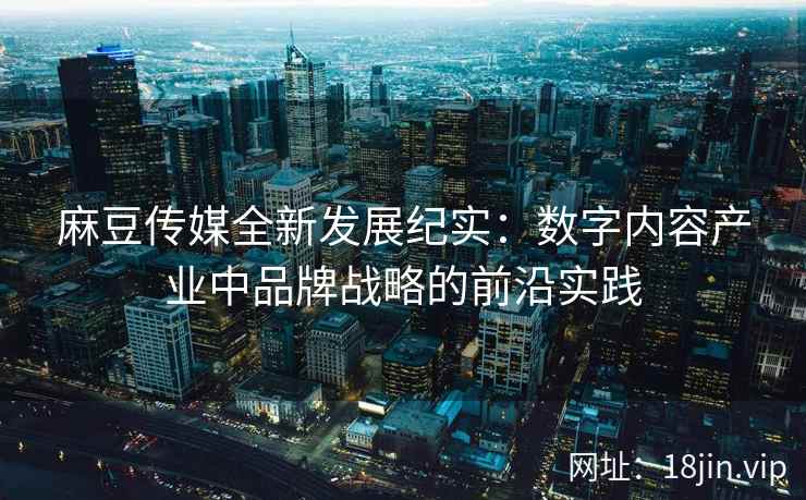 麻豆传媒全新发展纪实：数字内容产业中品牌战略的前沿实践