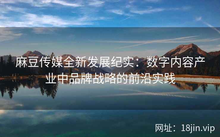 麻豆传媒全新发展纪实：数字内容产业中品牌战略的前沿实践