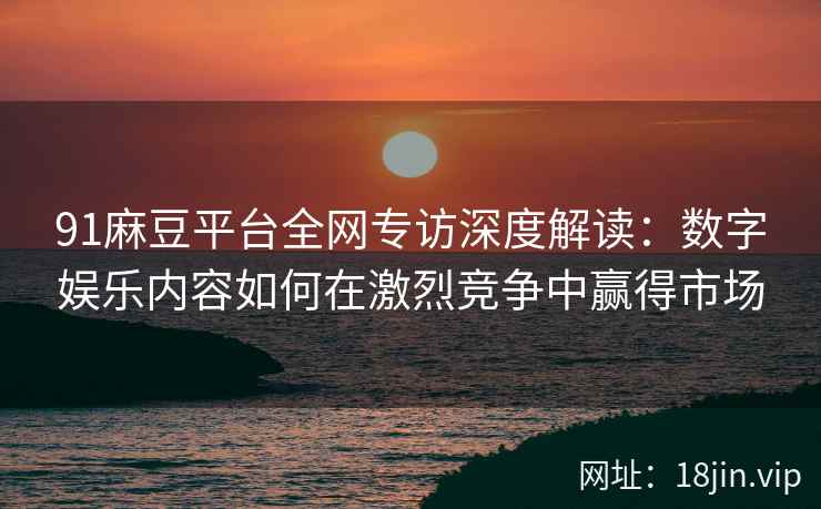 91麻豆平台全网专访深度解读：数字娱乐内容如何在激烈竞争中赢得市场