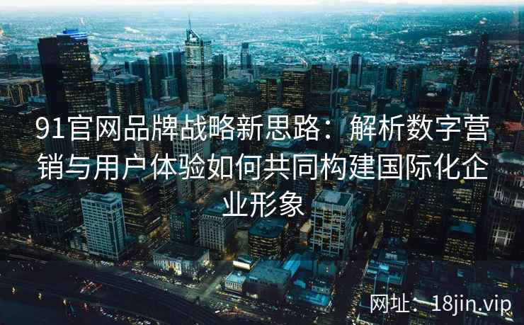 91官网品牌战略新思路：解析数字营销与用户体验如何共同构建国际化企业形象