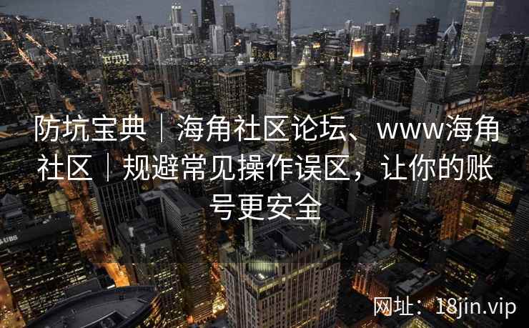 防坑宝典｜海角社区论坛、www海角社区｜规避常见操作误区，让你的账号更安全