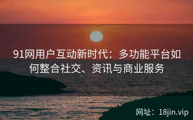 91网用户互动新时代：多功能平台如何整合社交、资讯与商业服务
