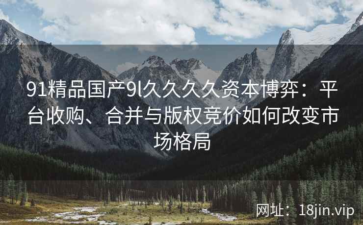 91精品国产9l久久久久资本博弈：平台收购、合并与版权竞价如何改变市场格局