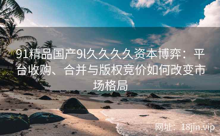 91精品国产9l久久久久资本博弈：平台收购、合并与版权竞价如何改变市场格局