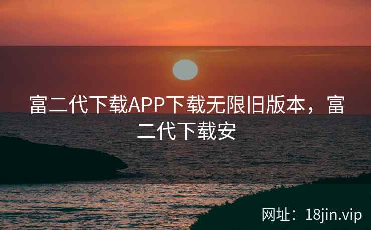 富二代下载APP下载无限旧版本，富二代下载安