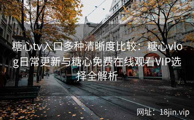 糖心tv入口多种清晰度比较：糖心vlog日常更新与糖心免费在线观看VIP选择全解析