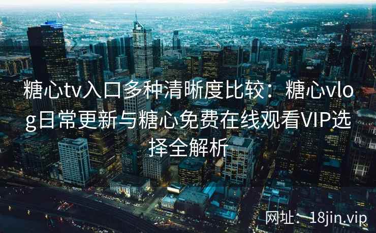 糖心tv入口多种清晰度比较：糖心vlog日常更新与糖心免费在线观看VIP选择全解析