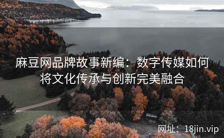 麻豆网品牌故事新编：数字传媒如何将文化传承与创新完美融合