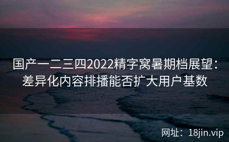国产一二三四2022精字窝暑期档展望：差异化内容排播能否扩大用户基数