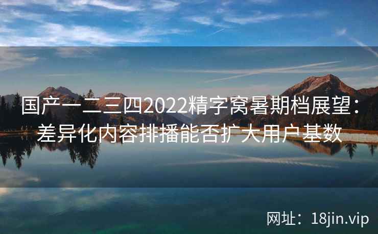 国产一二三四2022精字窝暑期档展望：差异化内容排播能否扩大用户基数