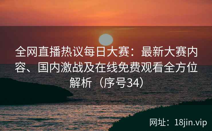 全网直播热议每日大赛：最新大赛内容、国内激战及在线免费观看全方位解析（序号34）
