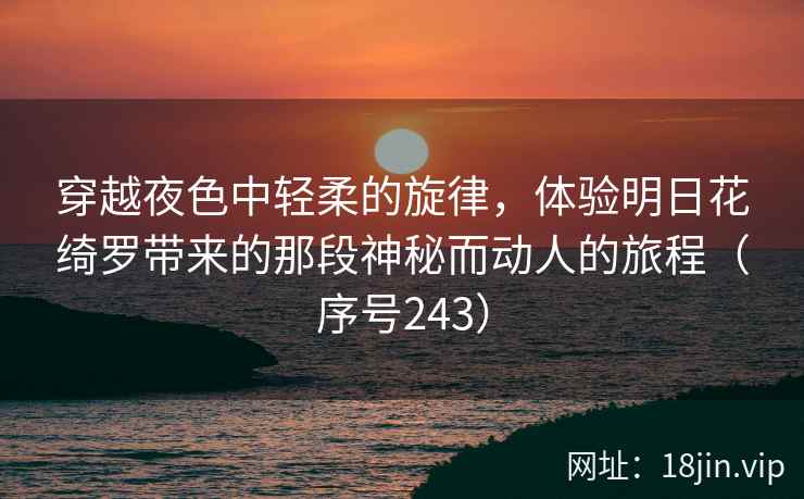 穿越夜色中轻柔的旋律，体验明日花绮罗带来的那段神秘而动人的旅程（序号243）
