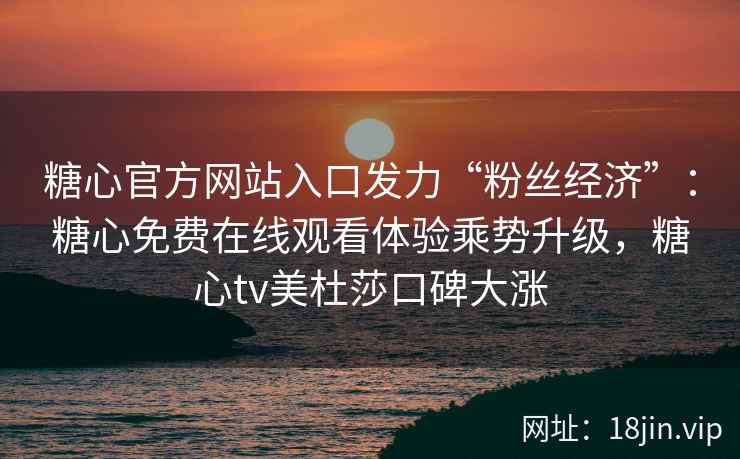 糖心官方网站入口发力“粉丝经济”：糖心免费在线观看体验乘势升级，糖心tv美杜莎口碑大涨