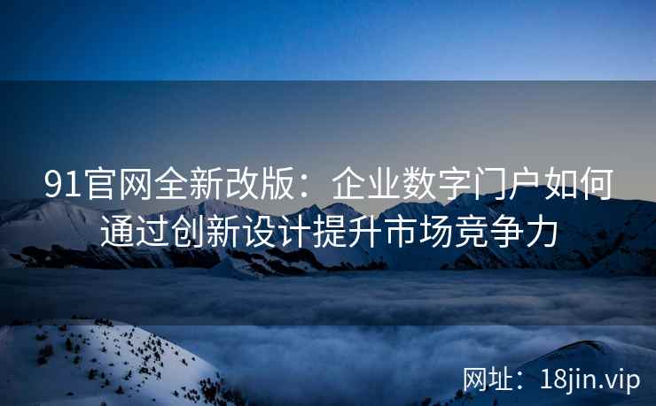 91官网全新改版：企业数字门户如何通过创新设计提升市场竞争力