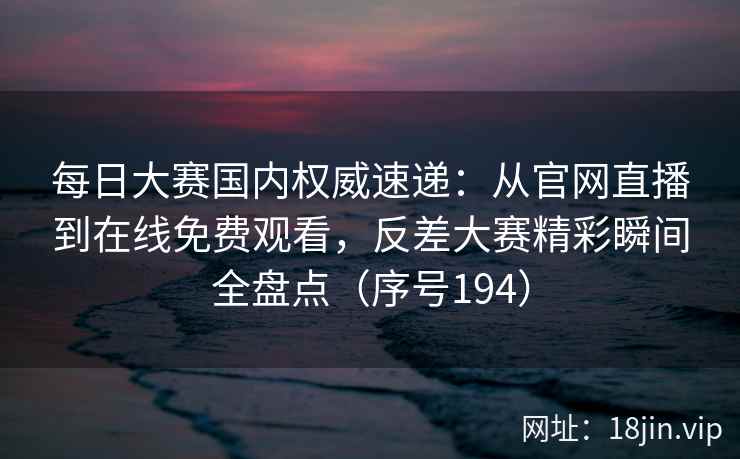 每日大赛国内权威速递：从官网直播到在线免费观看，反差大赛精彩瞬间全盘点（序号194）