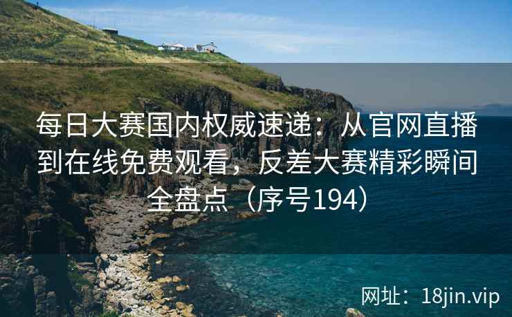 每日大赛国内权威速递：从官网直播到在线免费观看，反差大赛精彩瞬间全盘点（序号194）