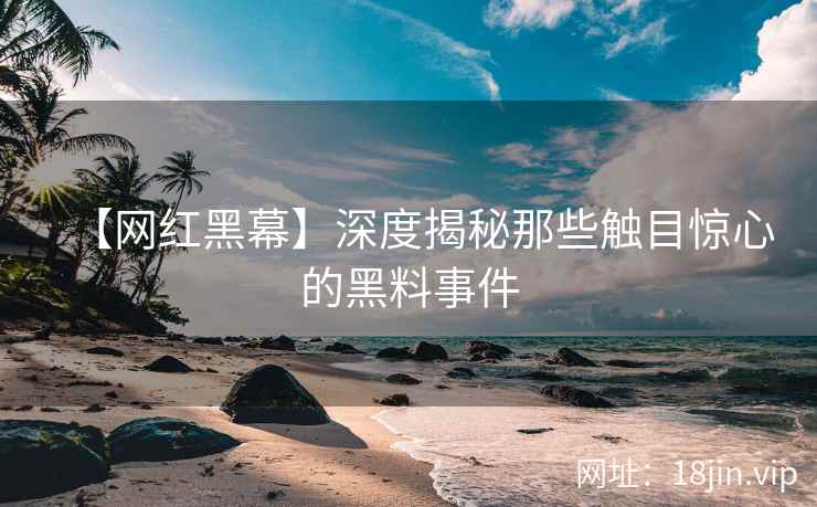 【网红黑幕】深度揭秘那些触目惊心的黑料事件
