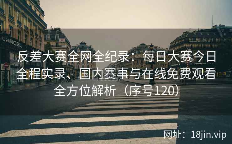 反差大赛全网全纪录：每日大赛今日全程实录、国内赛事与在线免费观看全方位解析（序号120）