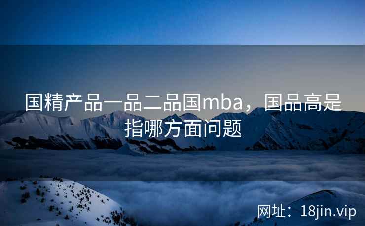 国精产品一品二品国mba，国品高是指哪方面问题