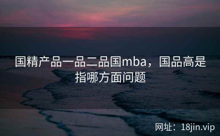 国精产品一品二品国mba，国品高是指哪方面问题