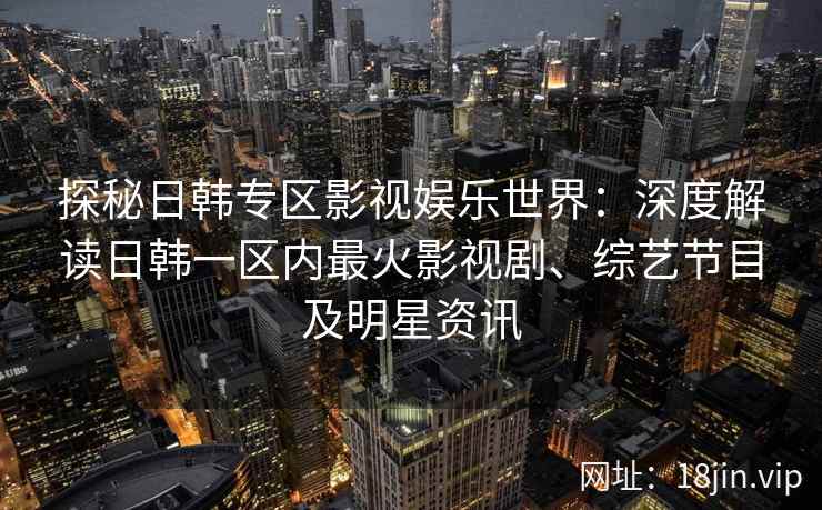 探秘日韩专区影视娱乐世界：深度解读日韩一区内最火影视剧、综艺节目及明星资讯